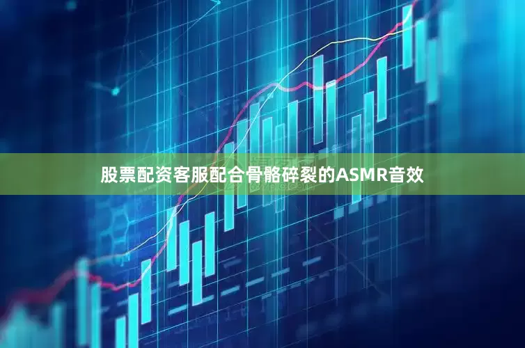 股票配资客服配合骨骼碎裂的ASMR音效