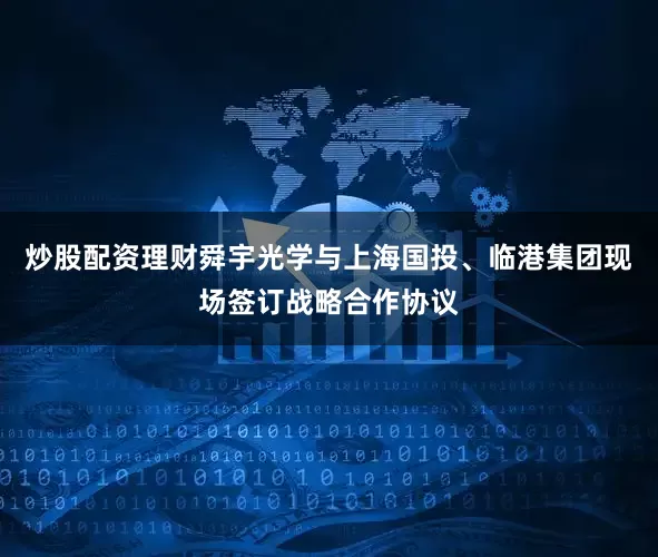 炒股配资理财舜宇光学与上海国投、临港集团现场签订战略合作协议