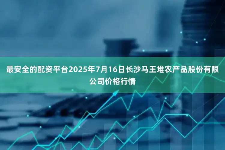最安全的配资平台2025年7月16日长沙马王堆农产品股份有限公司价格行情