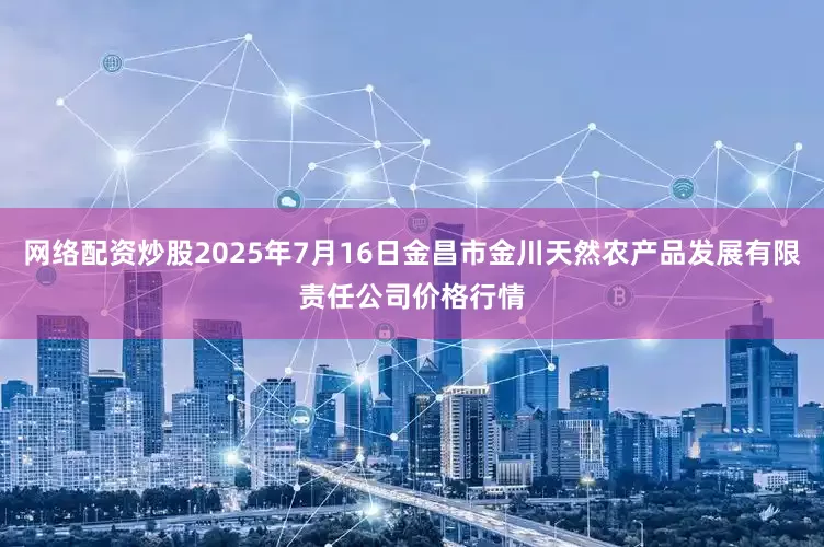 网络配资炒股2025年7月16日金昌市金川天然农产品发展有限责任公司价格行情