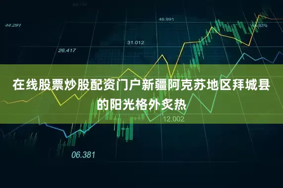 在线股票炒股配资门户新疆阿克苏地区拜城县的阳光格外炙热